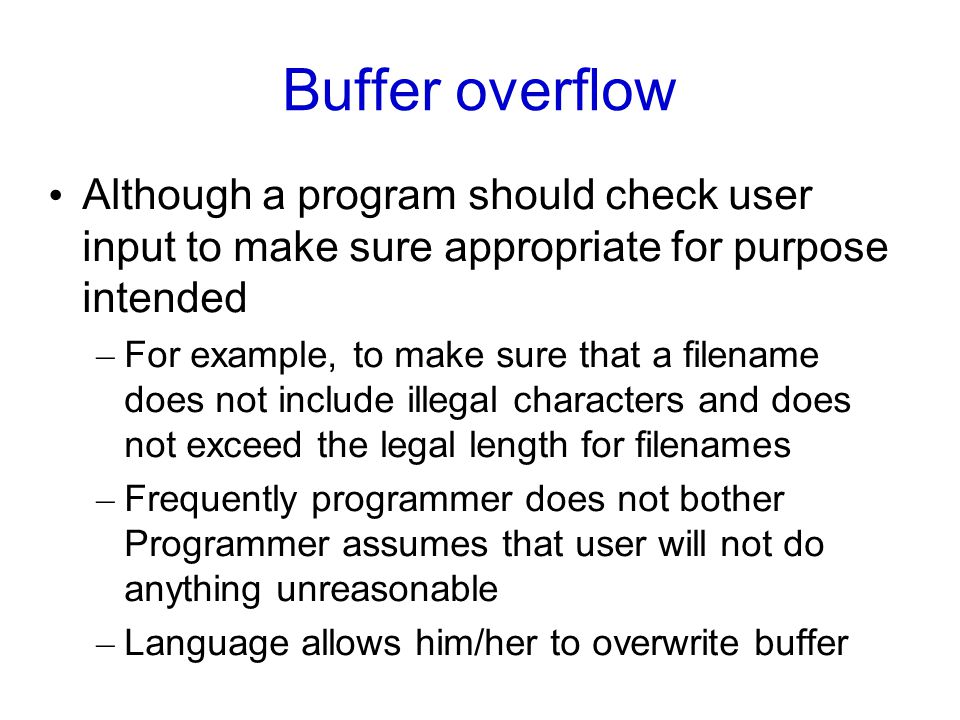 Buffer overflow Although a program should check user input to make sure appropriate for purpose intended – For example, to make sure that a filename does not include illegal characters and does not exceed the legal length for filenames – Frequently programmer does not bother Programmer assumes that user will not do anything unreasonable – Language allows him/her to overwrite buffer