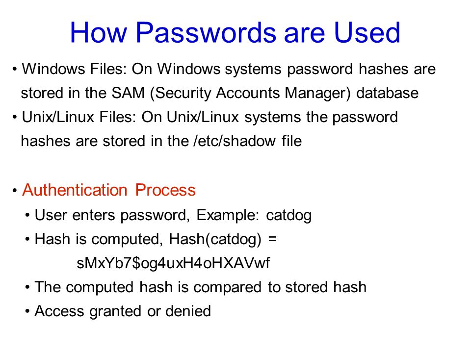 How Passwords are Used Windows Files: On Windows systems password hashes are stored in the SAM (Security Accounts Manager) database Unix/Linux Files: On Unix/Linux systems the password hashes are stored in the /etc/shadow file Authentication Process User enters password, Example: catdog Hash is computed, Hash(catdog) = sMxYb7$og4uxH4oHXAVwf The computed hash is compared to stored hash Access granted or denied