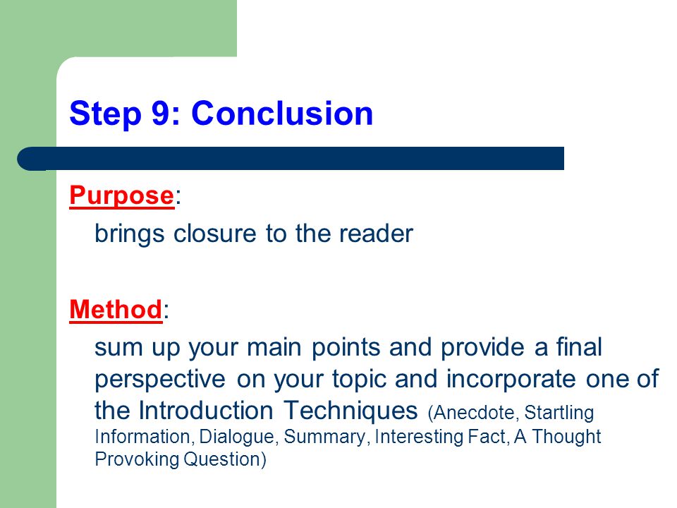 Step 9: Conclusion Purpose: brings closure to the reader Method: sum up your main points and provide a final perspective on your topic and incorporate one of the Introduction Techniques (Anecdote, Startling Information, Dialogue, Summary, Interesting Fact, A Thought Provoking Question)
