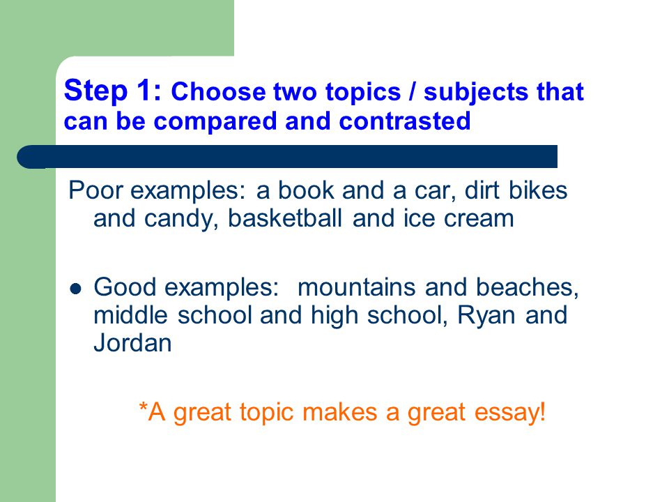 Step 1: Choose two topics / subjects that can be compared and contrasted Poor examples: a book and a car, dirt bikes and candy, basketball and ice cream Good examples: mountains and beaches, middle school and high school, Ryan and Jordan *A great topic makes a great essay!