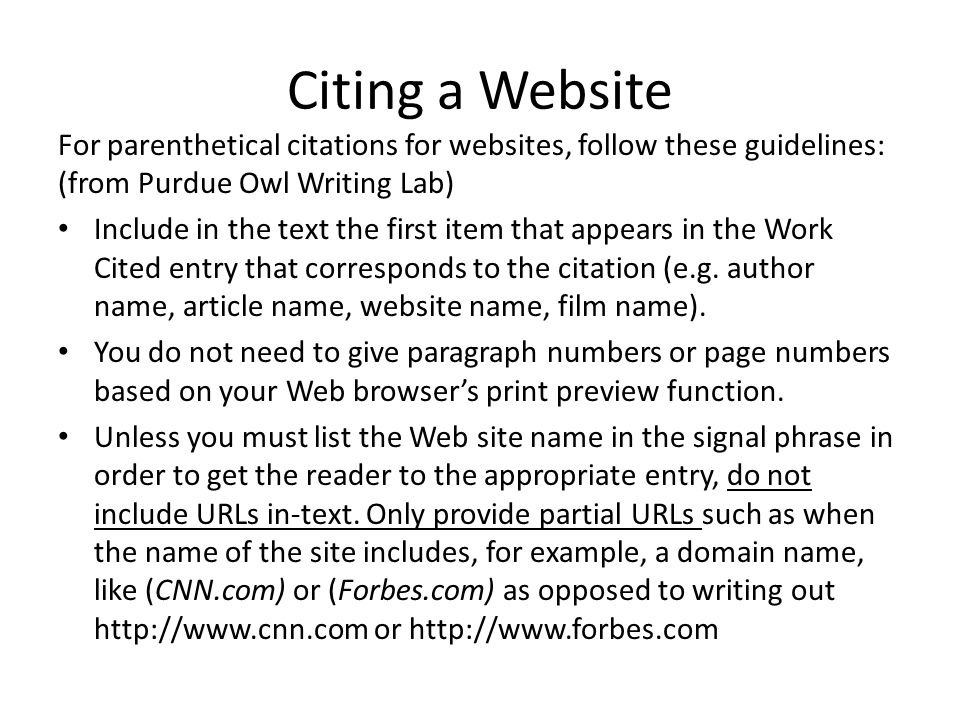 Citing a Website For parenthetical citations for websites, follow these guidelines: (from Purdue Owl Writing Lab) Include in the text the first item that appears in the Work Cited entry that corresponds to the citation (e.g.