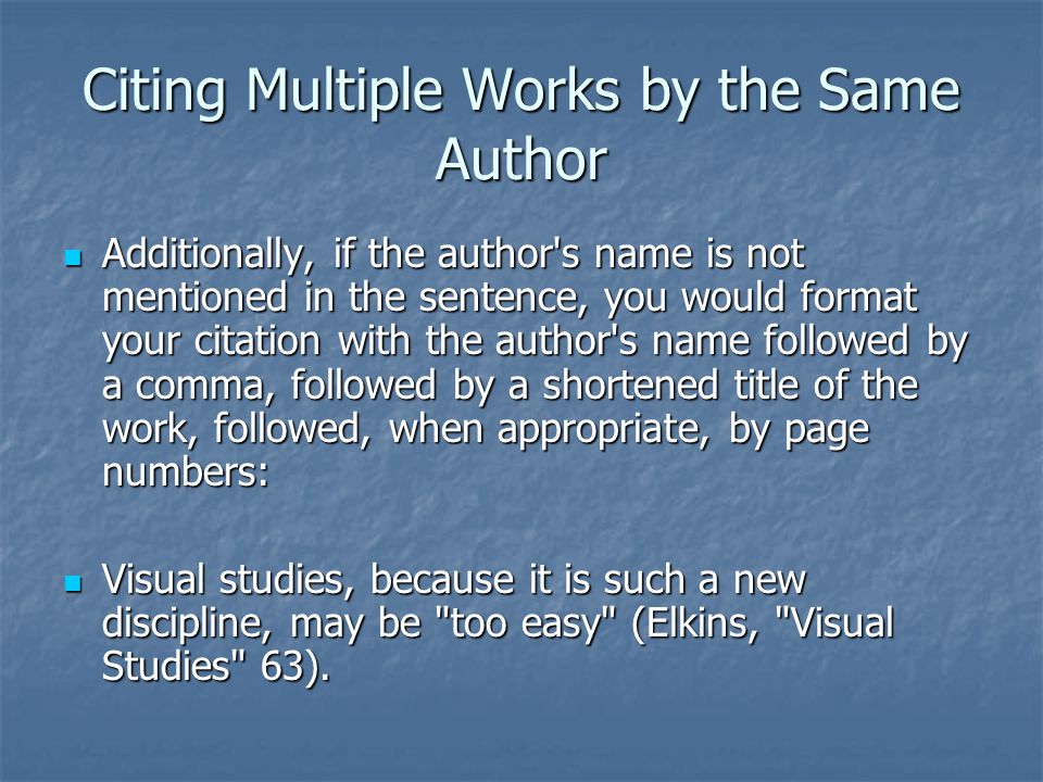 Citing Multiple Works by the Same Author Additionally, if the author s name is not mentioned in the sentence, you would format your citation with the author s name followed by a comma, followed by a shortened title of the work, followed, when appropriate, by page numbers: Additionally, if the author s name is not mentioned in the sentence, you would format your citation with the author s name followed by a comma, followed by a shortened title of the work, followed, when appropriate, by page numbers: Visual studies, because it is such a new discipline, may be too easy (Elkins, Visual Studies 63).