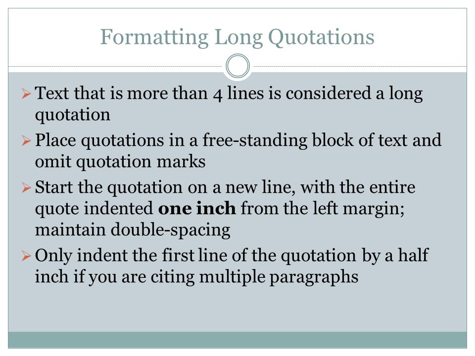 Formatting Long Quotations  Text that is more than 4 lines is considered a long quotation  Place quotations in a free-standing block of text and omit quotation marks  Start the quotation on a new line, with the entire quote indented one inch from the left margin; maintain double-spacing  Only indent the first line of the quotation by a half inch if you are citing multiple paragraphs