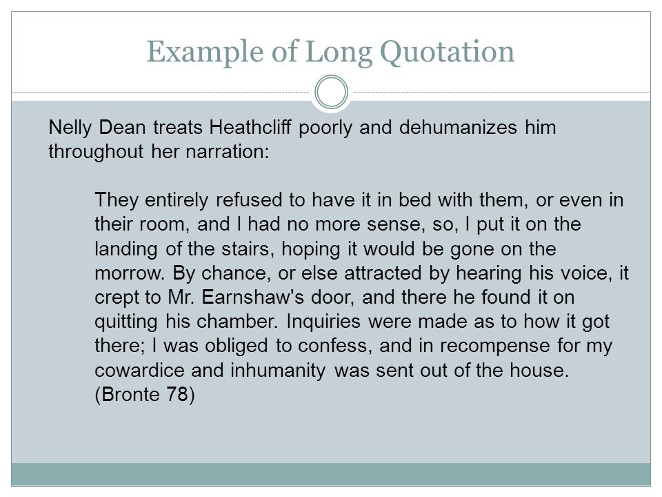 Example of Long Quotation Nelly Dean treats Heathcliff poorly and dehumanizes him throughout her narration: They entirely refused to have it in bed with them, or even in their room, and I had no more sense, so, I put it on the landing of the stairs, hoping it would be gone on the morrow.