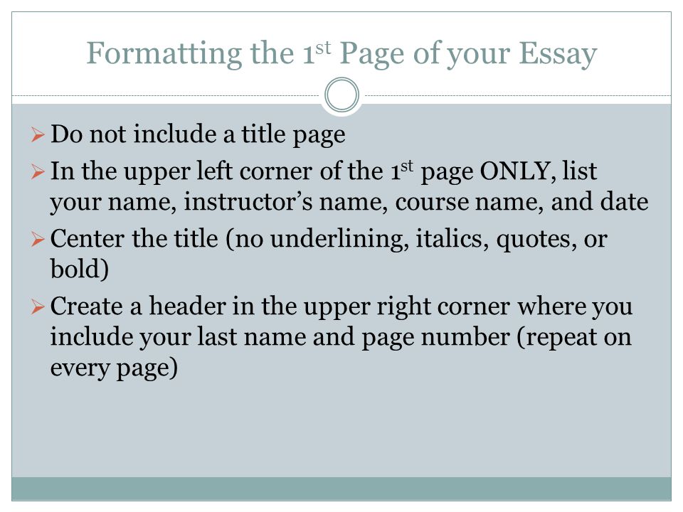 Formatting the 1 st Page of your Essay  Do not include a title page  In the upper left corner of the 1 st page ONLY, list your name, instructor’s name, course name, and date  Center the title (no underlining, italics, quotes, or bold)  Create a header in the upper right corner where you include your last name and page number (repeat on every page)