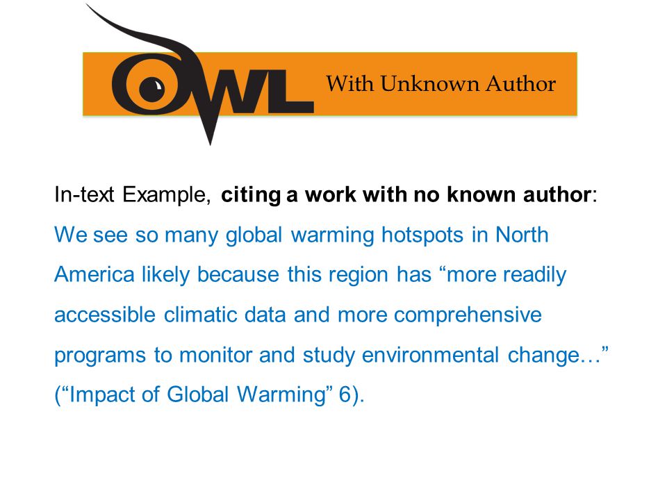 In-text Example, citing a work with no known author: We see so many global warming hotspots in North America likely because this region has more readily accessible climatic data and more comprehensive programs to monitor and study environmental change… ( Impact of Global Warming 6).