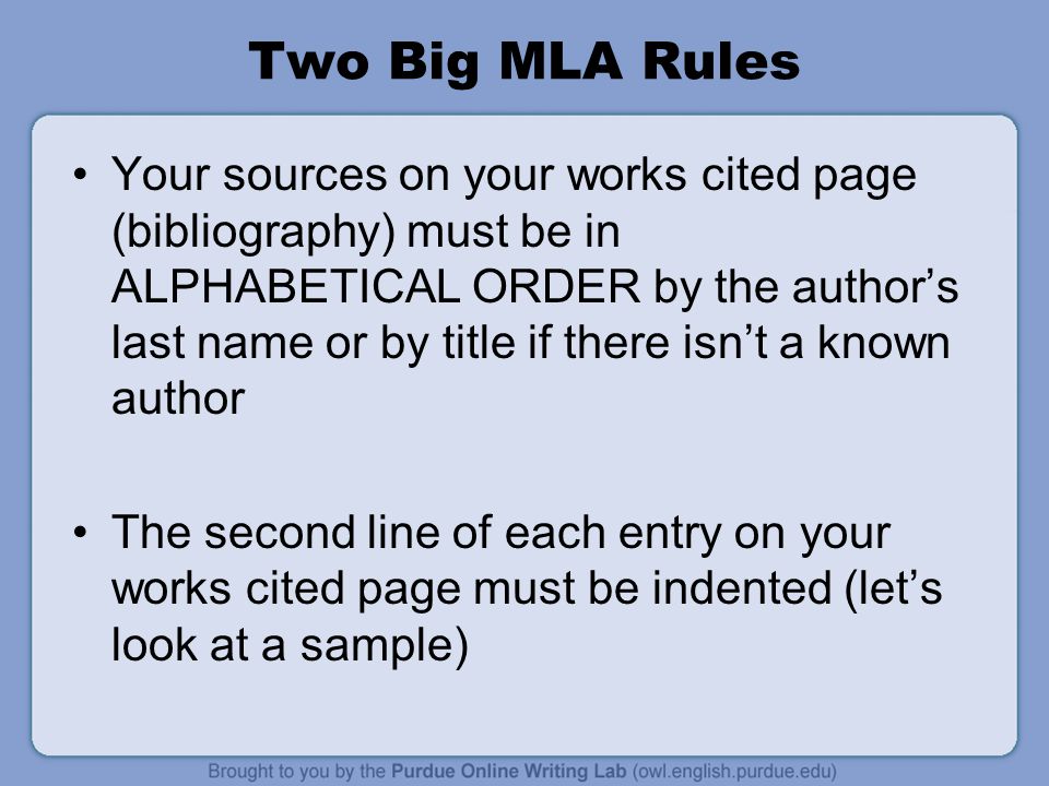 Two Big MLA Rules Your sources on your works cited page (bibliography) must be in ALPHABETICAL ORDER by the author’s last name or by title if there isn’t a known author The second line of each entry on your works cited page must be indented (let’s look at a sample)