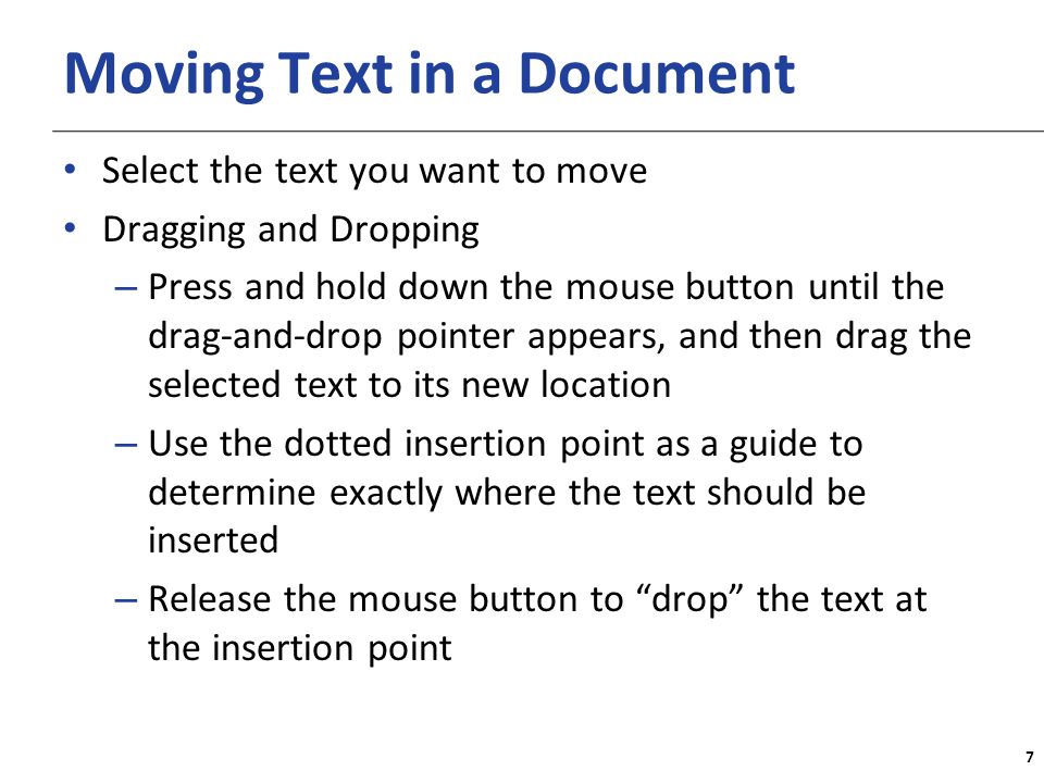 XP Moving Text in a Document Select the text you want to move Dragging and Dropping – Press and hold down the mouse button until the drag-and-drop pointer appears, and then drag the selected text to its new location – Use the dotted insertion point as a guide to determine exactly where the text should be inserted – Release the mouse button to drop the text at the insertion point 7