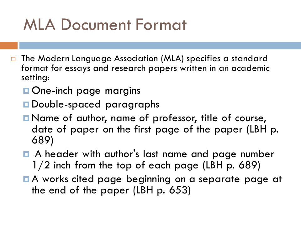 MLA Document Format  The Modern Language Association (MLA) specifies a standard format for essays and research papers written in an academic setting:  One-inch page margins  Double-spaced paragraphs  Name of author, name of professor, title of course, date of paper on the first page of the paper (LBH p.