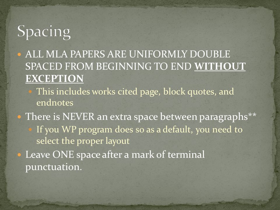 ALL MLA PAPERS ARE UNIFORMLY DOUBLE SPACED FROM BEGINNING TO END WITHOUT EXCEPTION This includes works cited page, block quotes, and endnotes There is NEVER an extra space between paragraphs** If you WP program does so as a default, you need to select the proper layout Leave ONE space after a mark of terminal punctuation.