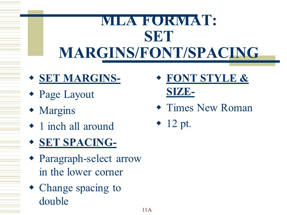 MLA FORMAT: SET MARGINS/FONT/SPACING  SET MARGINS-  Page Layout  Margins  1 inch all around  SET SPACING-  Paragraph-select arrow in the lower corner  Change spacing to double  FONT STYLE & SIZE-  Times New Roman  12 pt.