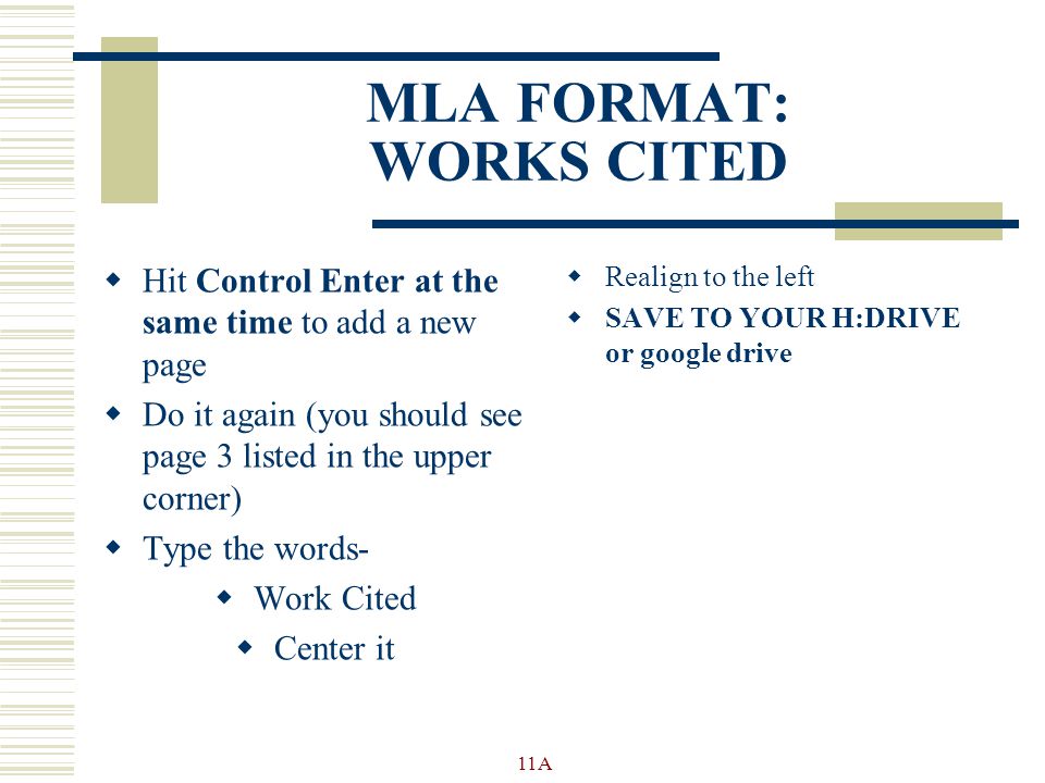 MLA FORMAT: WORKS CITED  Hit Control Enter at the same time to add a new page  Do it again (you should see page 3 listed in the upper corner)  Type the words-  Work Cited  Center it  Realign to the left  SAVE TO YOUR H:DRIVE or google drive 11A