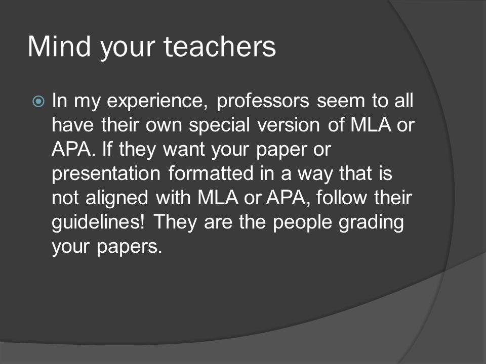 Mind your teachers  In my experience, professors seem to all have their own special version of MLA or APA.