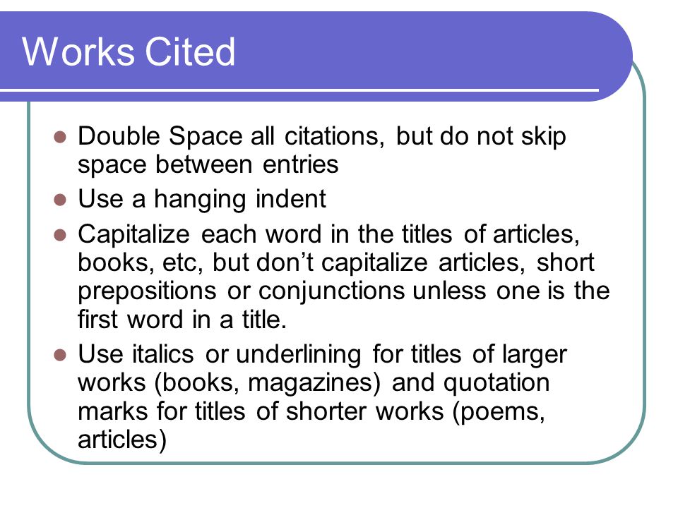 Works Cited Double Space all citations, but do not skip space between entries Use a hanging indent Capitalize each word in the titles of articles, books, etc, but don’t capitalize articles, short prepositions or conjunctions unless one is the first word in a title.