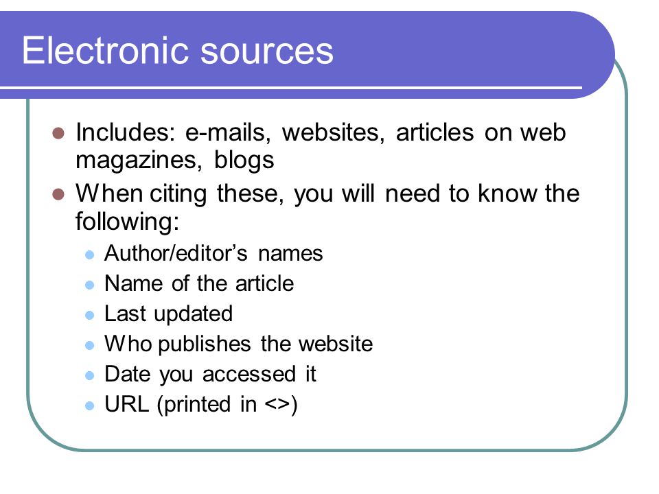 Electronic sources Includes:  s, websites, articles on web magazines, blogs When citing these, you will need to know the following: Author/editor’s names Name of the article Last updated Who publishes the website Date you accessed it URL (printed in <>)