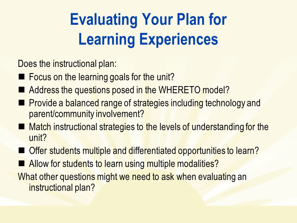 Evaluating Your Plan for Learning Experiences Does the instructional plan: Focus on the learning goals for the unit.