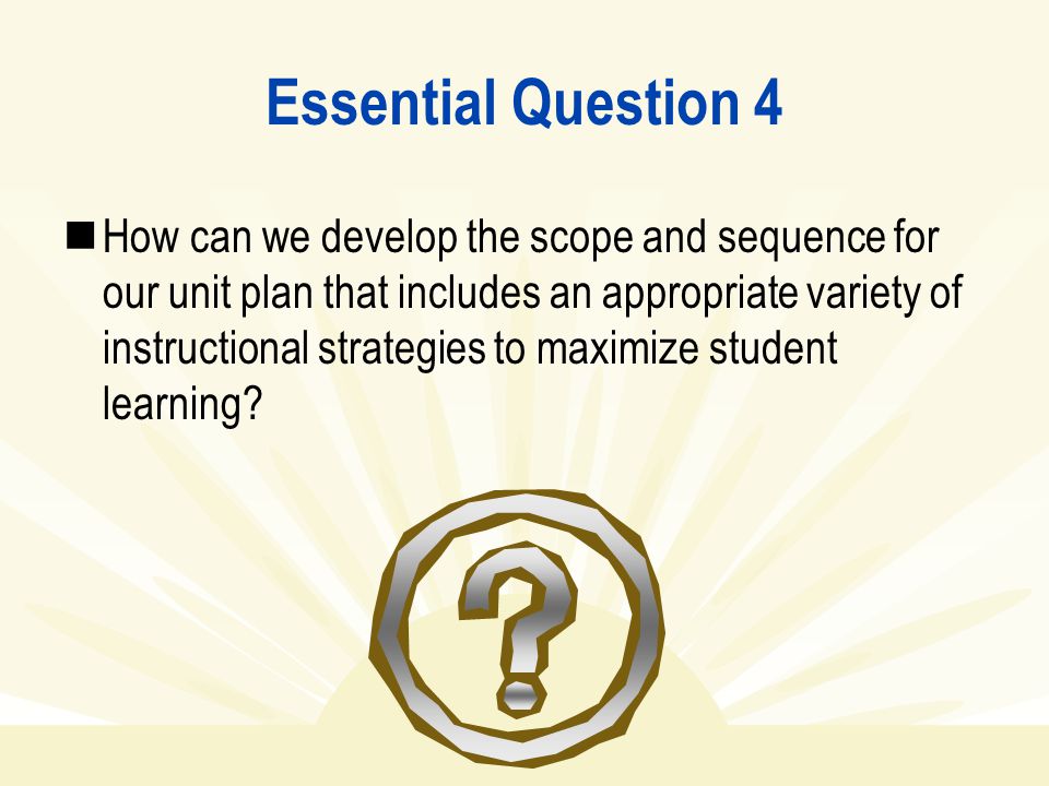 Essential Question 4 How can we develop the scope and sequence for our unit plan that includes an appropriate variety of instructional strategies to maximize student learning