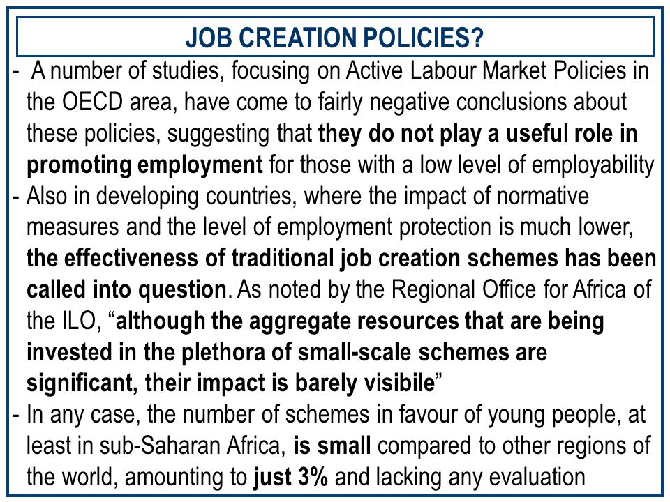 - A number of studies, focusing on Active Labour Market Policies in the OECD area, have come to fairly negative conclusions about these policies, suggesting that they do not play a useful role in promoting employment for those with a low level of employability -Also in developing countries, where the impact of normative measures and the level of employment protection is much lower, the effectiveness of traditional job creation schemes has been called into question.