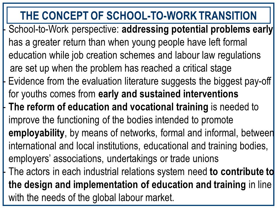 THE CONCEPT OF SCHOOL-TO-WORK TRANSITION -School-to-Work perspective: addressing potential problems early has a greater return than when young people have left formal education while job creation schemes and labour law regulations are set up when the problem has reached a critical stage - Evidence from the evaluation literature suggests the biggest pay-off for youths comes from early and sustained interventions - The reform of education and vocational training is needed to improve the functioning of the bodies intended to promote employability, by means of networks, formal and informal, between international and local institutions, educational and training bodies, employers’ associations, undertakings or trade unions -The actors in each industrial relations system need to contribute to the design and implementation of education and training in line with the needs of the global labour market.