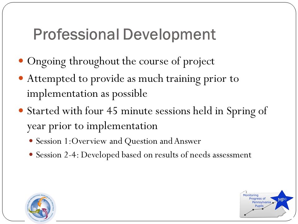 Professional Development Ongoing throughout the course of project Attempted to provide as much training prior to implementation as possible Started with four 45 minute sessions held in Spring of year prior to implementation Session 1:Overview and Question and Answer Session 2-4: Developed based on results of needs assessment