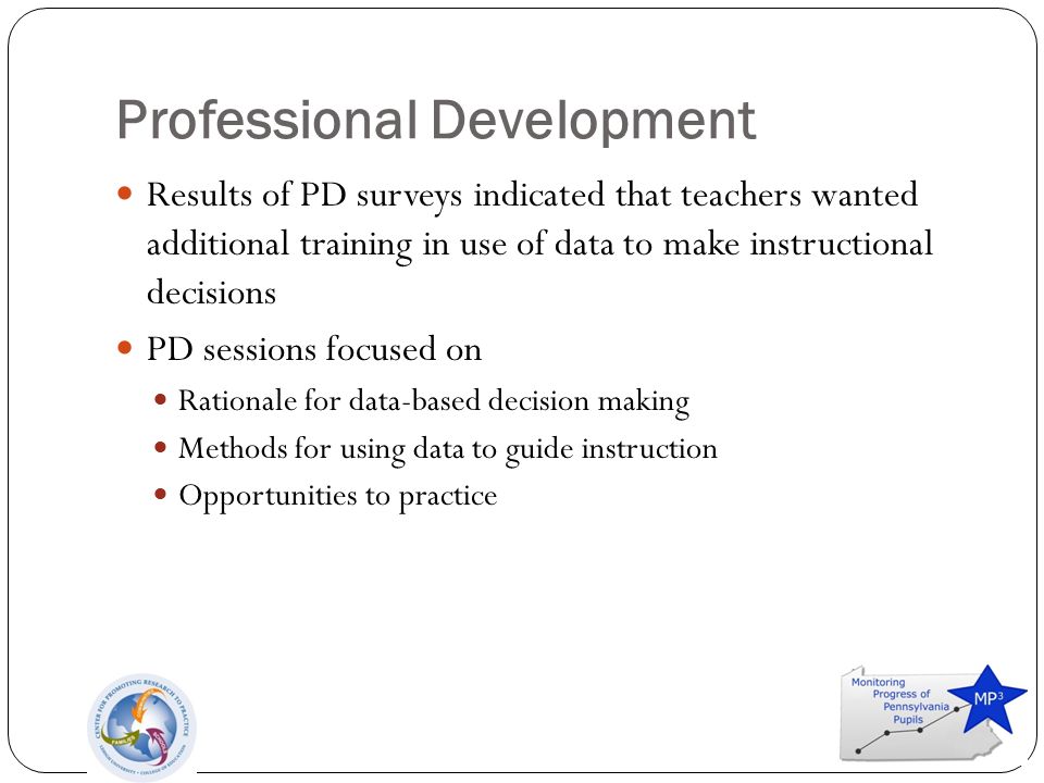 Professional Development Results of PD surveys indicated that teachers wanted additional training in use of data to make instructional decisions PD sessions focused on Rationale for data-based decision making Methods for using data to guide instruction Opportunities to practice