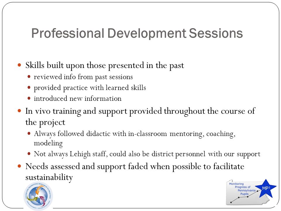 Professional Development Sessions Skills built upon those presented in the past reviewed info from past sessions provided practice with learned skills introduced new information In vivo training and support provided throughout the course of the project Always followed didactic with in-classroom mentoring, coaching, modeling Not always Lehigh staff, could also be district personnel with our support Needs assessed and support faded when possible to facilitate sustainability