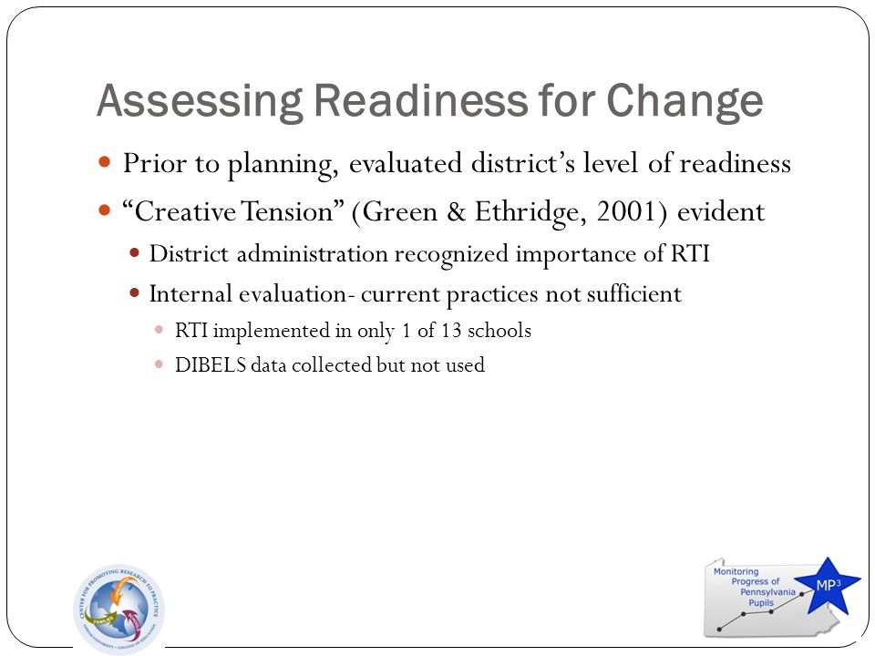Assessing Readiness for Change Prior to planning, evaluated district’s level of readiness Creative Tension (Green & Ethridge, 2001) evident District administration recognized importance of RTI Internal evaluation- current practices not sufficient RTI implemented in only 1 of 13 schools DIBELS data collected but not used