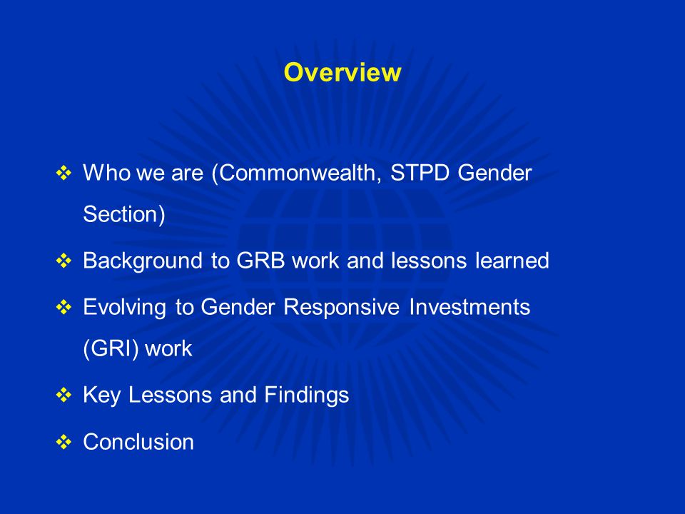 Overview  Who we are (Commonwealth, STPD Gender Section)  Background to GRB work and lessons learned  Evolving to Gender Responsive Investments (GRI) work  Key Lessons and Findings  Conclusion