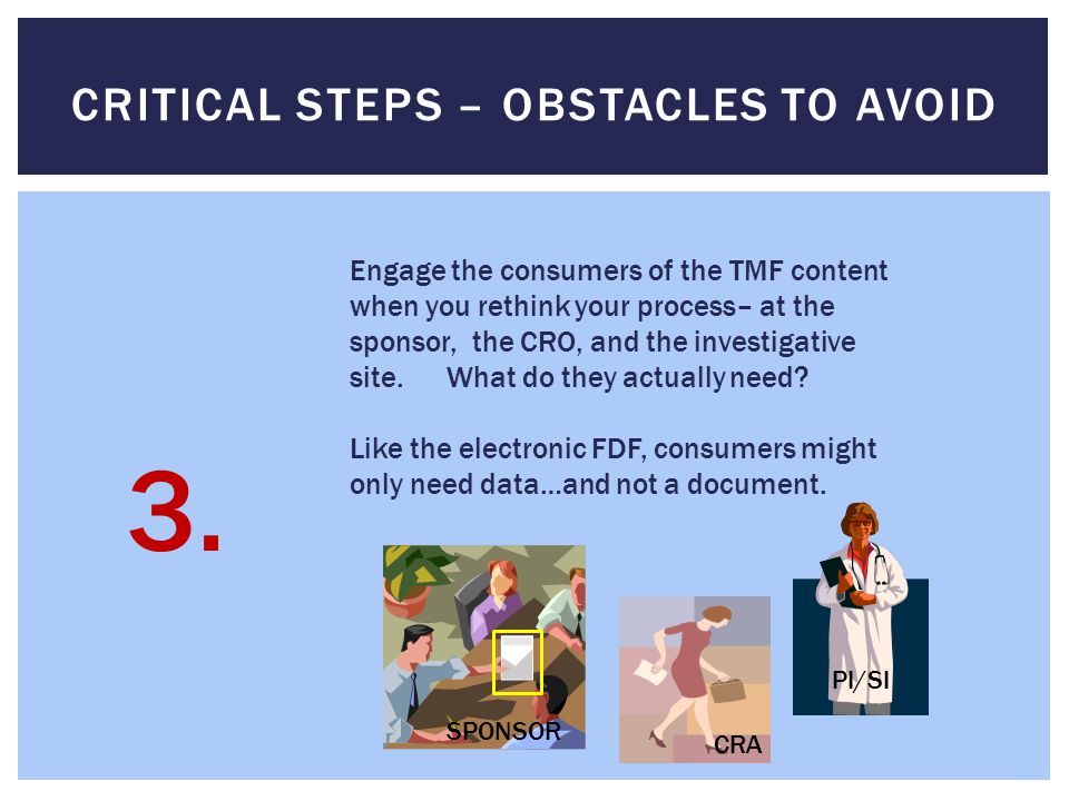 CRITICAL STEPS – OBSTACLES TO AVOID Engage the consumers of the TMF content when you rethink your process– at the sponsor, the CRO, and the investigative site.