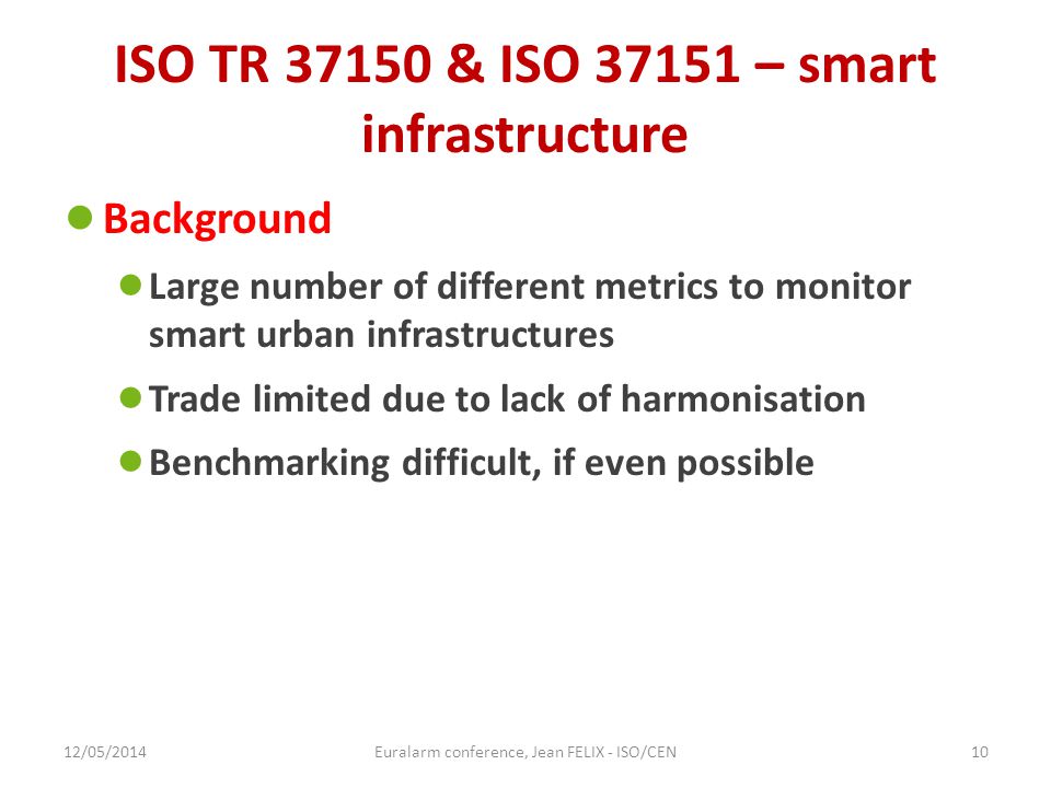 ISO TR & ISO – smart infrastructure ● Background ● Large number of different metrics to monitor smart urban infrastructures ● Trade limited due to lack of harmonisation ● Benchmarking difficult, if even possible 12/05/2014Euralarm conference, Jean FELIX - ISO/CEN10