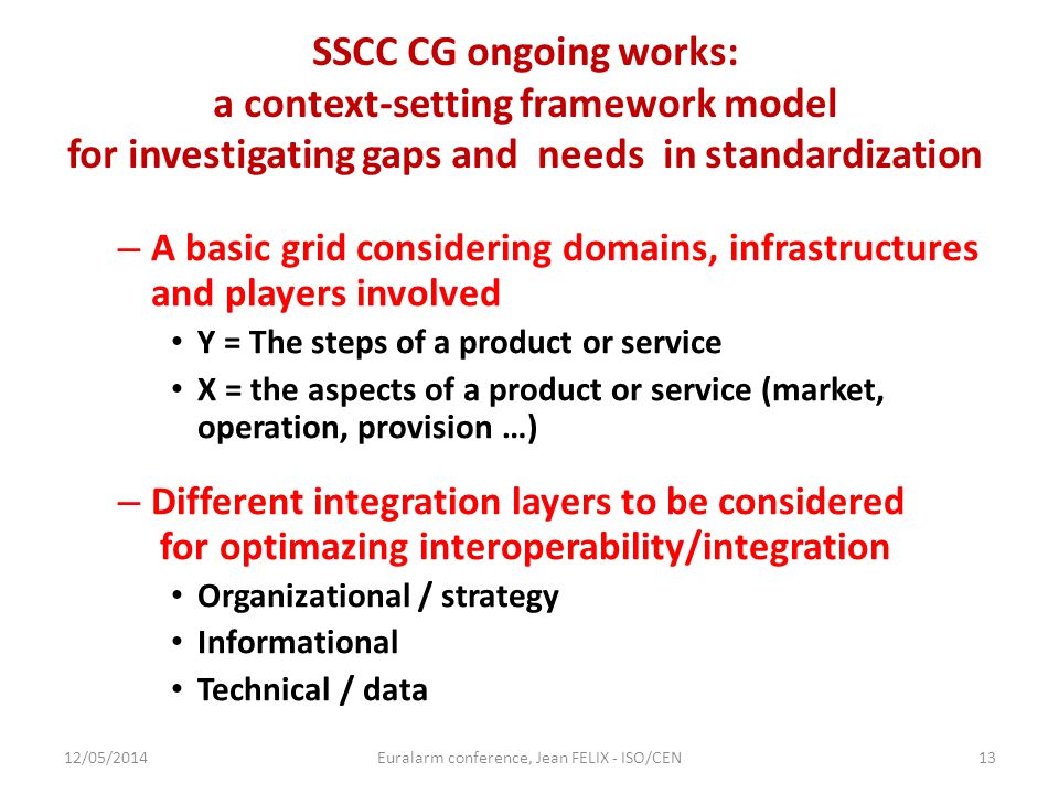 SSCC CG ongoing works: a context-setting framework model for investigating gaps and needs in standardization – A basic grid considering domains, infrastructures and players involved Y = The steps of a product or service X = the aspects of a product or service (market, operation, provision …) – Different integration layers to be considered for optimazing interoperability/integration Organizational / strategy Informational Technical / data 12/05/2014Euralarm conference, Jean FELIX - ISO/CEN13