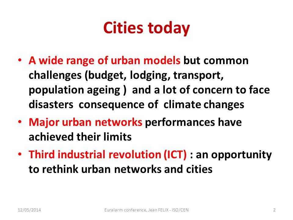 Cities today A wide range of urban models but common challenges (budget, lodging, transport, population ageing ) and a lot of concern to face disasters consequence of climate changes Major urban networks performances have achieved their limits Third industrial revolution (ICT) : an opportunity to rethink urban networks and cities 12/05/2014Euralarm conference, Jean FELIX - ISO/CEN2