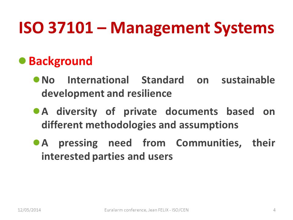 ISO – Management Systems ● Background ● No International Standard on sustainable development and resilience ● A diversity of private documents based on different methodologies and assumptions ● A pressing need from Communities, their interested parties and users 12/05/2014Euralarm conference, Jean FELIX - ISO/CEN4