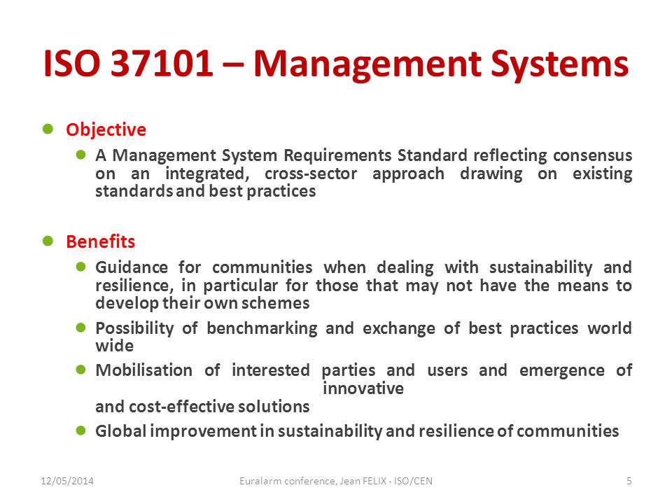 ISO – Management Systems ● Objective ● A Management System Requirements Standard reflecting consensus on an integrated, cross-sector approach drawing on existing standards and best practices ● Benefits ● Guidance for communities when dealing with sustainability and resilience, in particular for those that may not have the means to develop their own schemes ● Possibility of benchmarking and exchange of best practices world wide ● Mobilisation of interested parties and users and emergence of innovative and cost-effective solutions ● Global improvement in sustainability and resilience of communities 12/05/2014Euralarm conference, Jean FELIX - ISO/CEN5