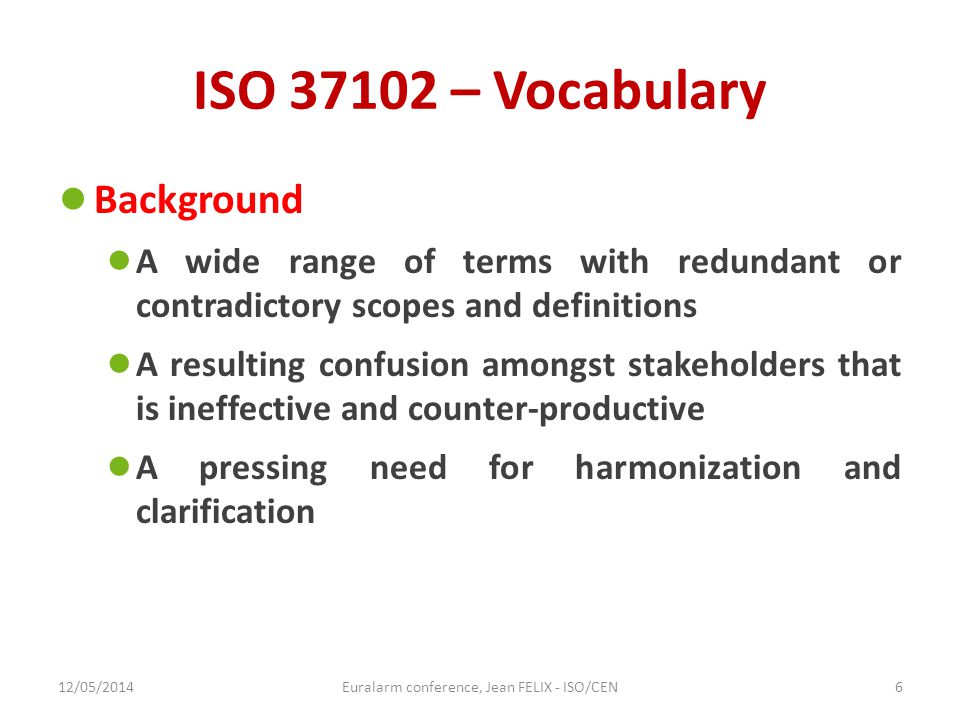 ISO – Vocabulary ● Background ● A wide range of terms with redundant or contradictory scopes and definitions ● A resulting confusion amongst stakeholders that is ineffective and counter-productive ● A pressing need for harmonization and clarification 12/05/2014Euralarm conference, Jean FELIX - ISO/CEN6