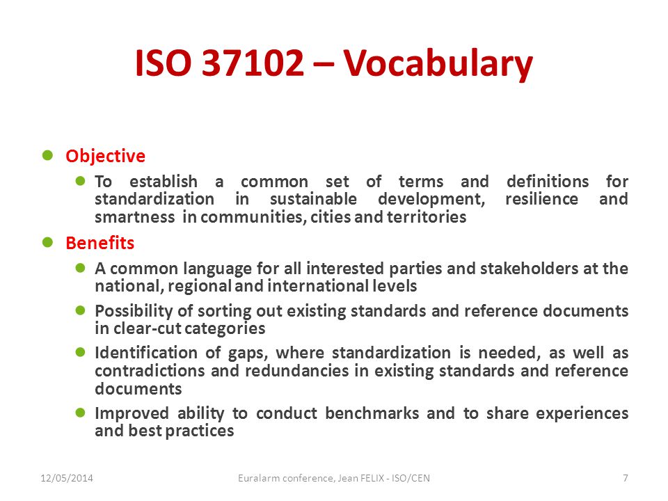 ISO – Vocabulary ● Objective ● To establish a common set of terms and definitions for standardization in sustainable development, resilience and smartness in communities, cities and territories ● Benefits ● A common language for all interested parties and stakeholders at the national, regional and international levels ● Possibility of sorting out existing standards and reference documents in clear-cut categories ● Identification of gaps, where standardization is needed, as well as contradictions and redundancies in existing standards and reference documents ● Improved ability to conduct benchmarks and to share experiences and best practices 12/05/2014Euralarm conference, Jean FELIX - ISO/CEN7