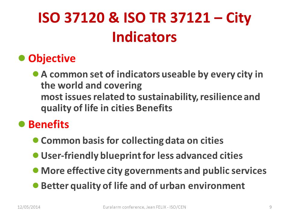 ISO & ISO TR – City Indicators ● Objective ● A common set of indicators useable by every city in the world and covering most issues related to sustainability, resilience and quality of life in cities Benefits ● Benefits ● Common basis for collecting data on cities ● User-friendly blueprint for less advanced cities ● More effective city governments and public services ● Better quality of life and of urban environment 12/05/2014Euralarm conference, Jean FELIX - ISO/CEN9