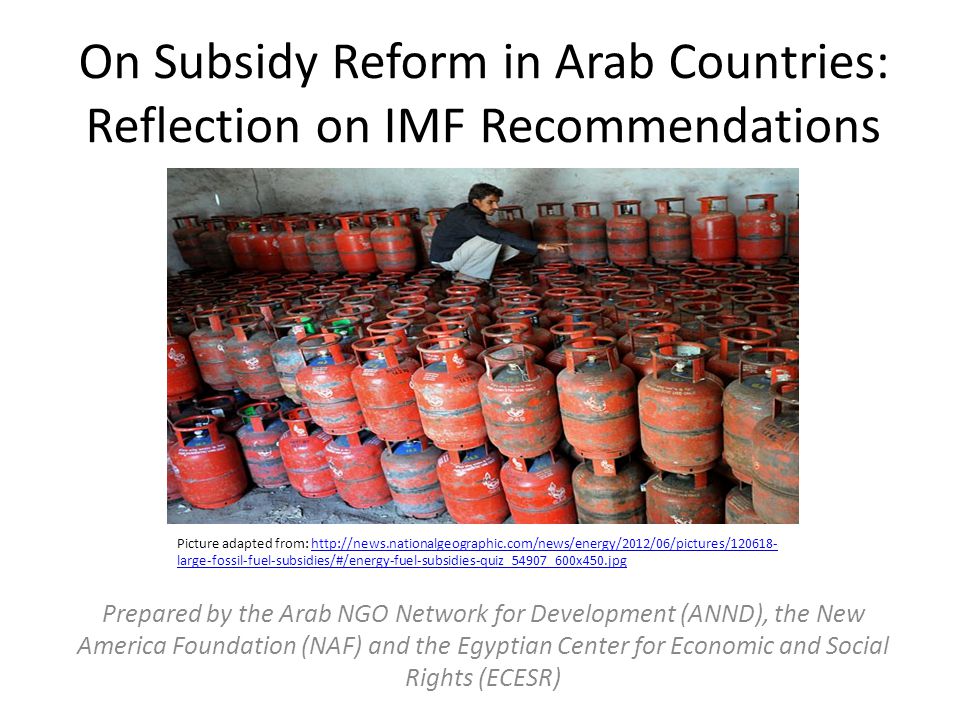 On Subsidy Reform in Arab Countries: Reflection on IMF Recommendations Prepared by the Arab NGO Network for Development (ANND), the New America Foundation (NAF) and the Egyptian Center for Economic and Social Rights (ECESR) Picture adapted from:   large-fossil-fuel-subsidies/#/energy-fuel-subsidies-quiz_54907_600x450.jpghttp://news.nationalgeographic.com/news/energy/2012/06/pictures/ large-fossil-fuel-subsidies/#/energy-fuel-subsidies-quiz_54907_600x450.jpg