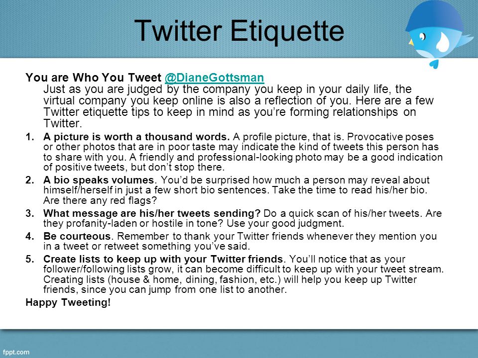 Twitter Etiquette You are Who You Just as you are judged by the company you keep in your daily life, the virtual company you keep online is also a reflection of you.