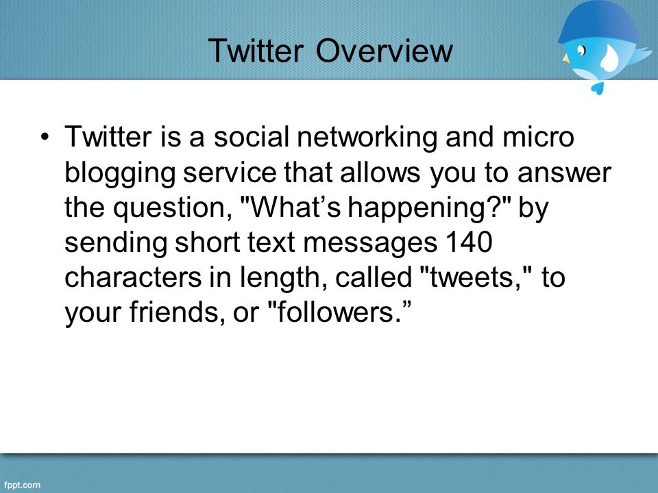Twitter Overview Twitter is a social networking and micro blogging service that allows you to answer the question, What’s happening by sending short text messages 140 characters in length, called tweets, to your friends, or followers.