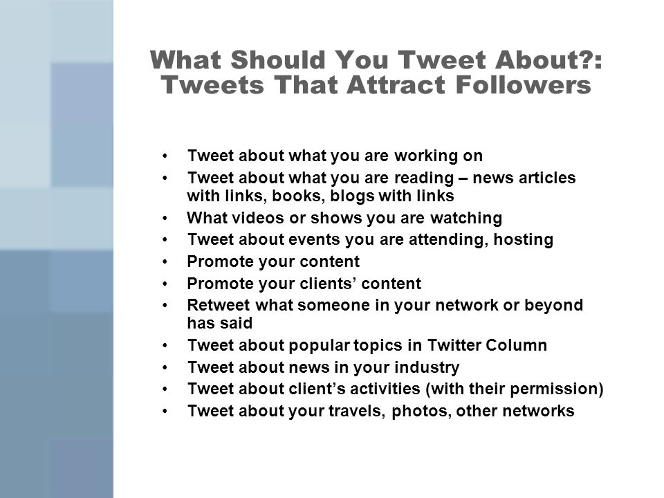 What Should You Tweet About : Tweets That Attract Followers Tweet about what you are working on Tweet about what you are reading – news articles with links, books, blogs with links What videos or shows you are watching Tweet about events you are attending, hosting Promote your content Promote your clients’ content Retweet what someone in your network or beyond has said Tweet about popular topics in Twitter Column Tweet about news in your industry Tweet about client’s activities (with their permission) Tweet about your travels, photos, other networks