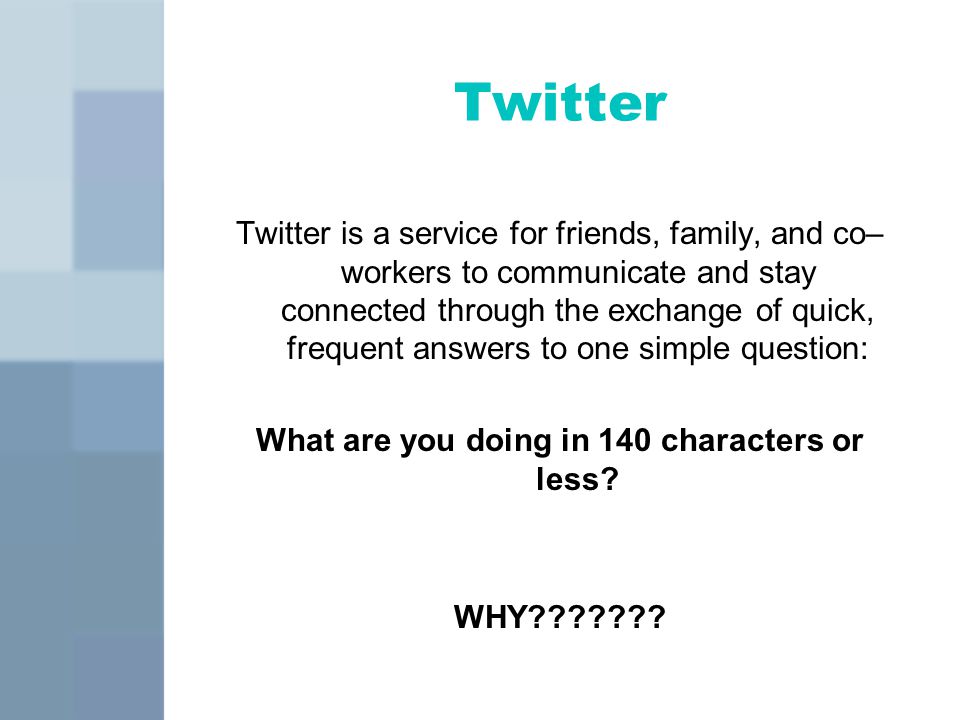 Twitter Twitter is a service for friends, family, and co– workers to communicate and stay connected through the exchange of quick, frequent answers to one simple question: What are you doing in 140 characters or less.
