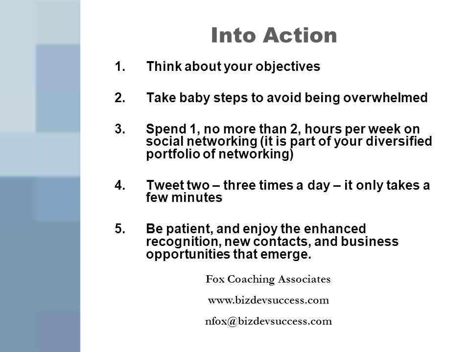 Into Action 1.Think about your objectives 2.Take baby steps to avoid being overwhelmed 3.Spend 1, no more than 2, hours per week on social networking (it is part of your diversified portfolio of networking) 4.Tweet two – three times a day – it only takes a few minutes 5.Be patient, and enjoy the enhanced recognition, new contacts, and business opportunities that emerge.