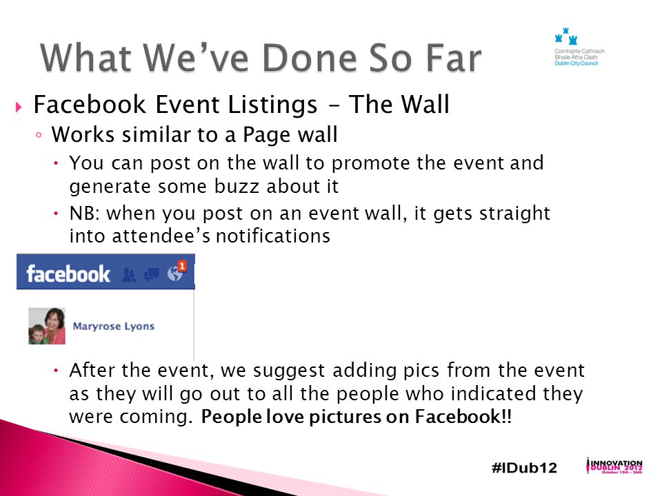  Facebook Event Listings – The Wall ◦ Works similar to a Page wall  You can post on the wall to promote the event and generate some buzz about it  NB: when you post on an event wall, it gets straight into attendee’s notifications  After the event, we suggest adding pics from the event as they will go out to all the people who indicated they were coming.