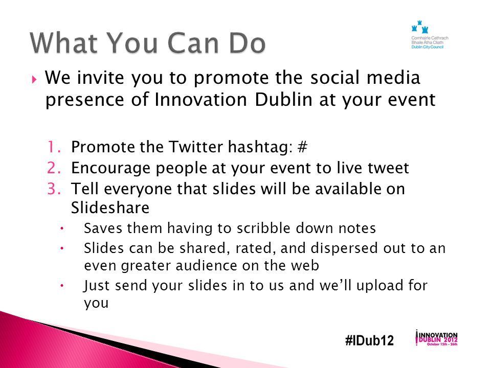  We invite you to promote the social media presence of Innovation Dublin at your event 1.Promote the Twitter hashtag: # 2.Encourage people at your event to live tweet 3.Tell everyone that slides will be available on Slideshare  Saves them having to scribble down notes  Slides can be shared, rated, and dispersed out to an even greater audience on the web  Just send your slides in to us and we’ll upload for you