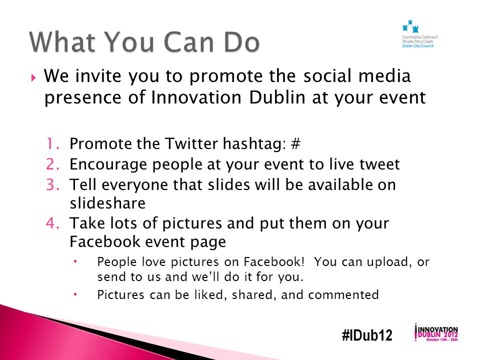  We invite you to promote the social media presence of Innovation Dublin at your event 1.Promote the Twitter hashtag: # 2.Encourage people at your event to live tweet 3.Tell everyone that slides will be available on slideshare 4.Take lots of pictures and put them on your Facebook event page  People love pictures on Facebook.