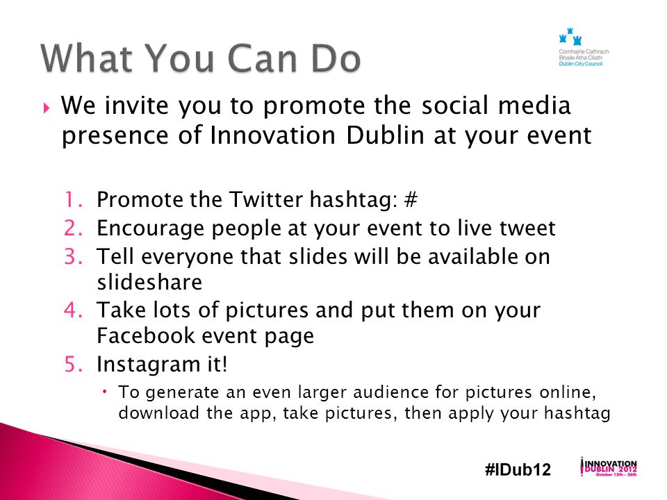  We invite you to promote the social media presence of Innovation Dublin at your event 1.Promote the Twitter hashtag: # 2.Encourage people at your event to live tweet 3.Tell everyone that slides will be available on slideshare 4.Take lots of pictures and put them on your Facebook event page 5.Instagram it.