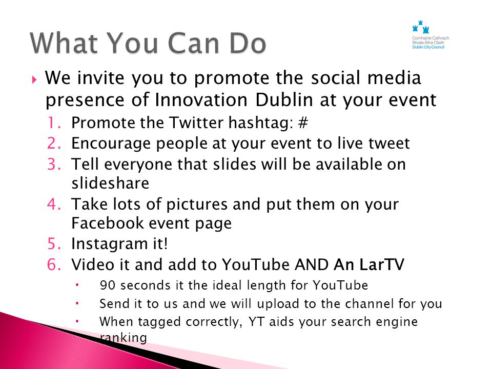  We invite you to promote the social media presence of Innovation Dublin at your event 1.Promote the Twitter hashtag: # 2.Encourage people at your event to live tweet 3.Tell everyone that slides will be available on slideshare 4.Take lots of pictures and put them on your Facebook event page 5.Instagram it.