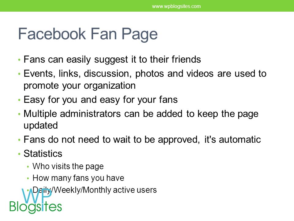 Facebook Fan Page Fans can easily suggest it to their friends Events, links, discussion, photos and videos are used to promote your organization Easy for you and easy for your fans Multiple administrators can be added to keep the page updated Fans do not need to wait to be approved, it s automatic Statistics Who visits the page How many fans you have Daily/Weekly/Monthly active users