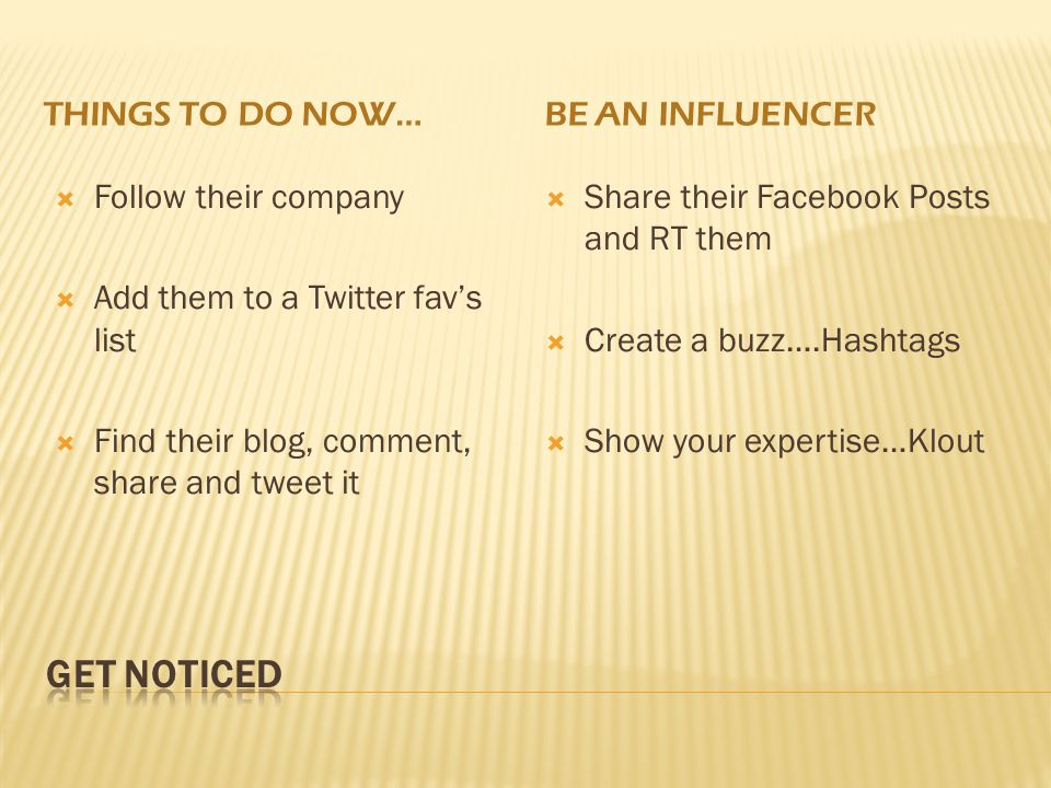 THINGS TO DO NOW…BE AN INFLUENCER  Follow their company  Add them to a Twitter fav’s list  Find their blog, comment, share and tweet it  Share their Facebook Posts and RT them  Create a buzz….Hashtags  Show your expertise…Klout